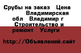 Срубы на заказ › Цена ­ 2 500 - Владимирская обл., Владимир г. Строительство и ремонт » Услуги   